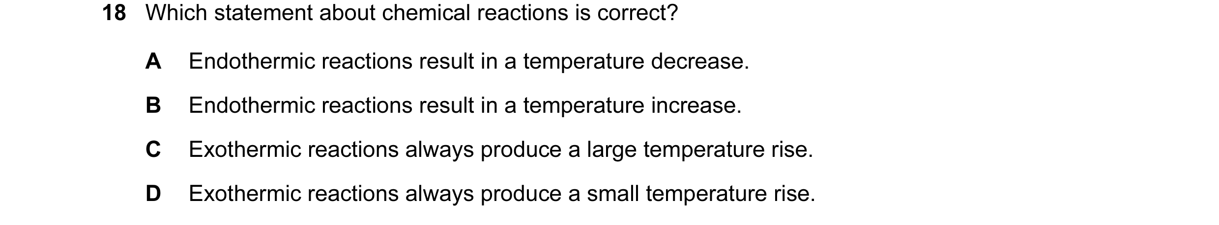 Question 40: Which statement about chemical reactions is correct? A Endothermic reactions result in a temperature decrease. B Endothermic reactions resu…