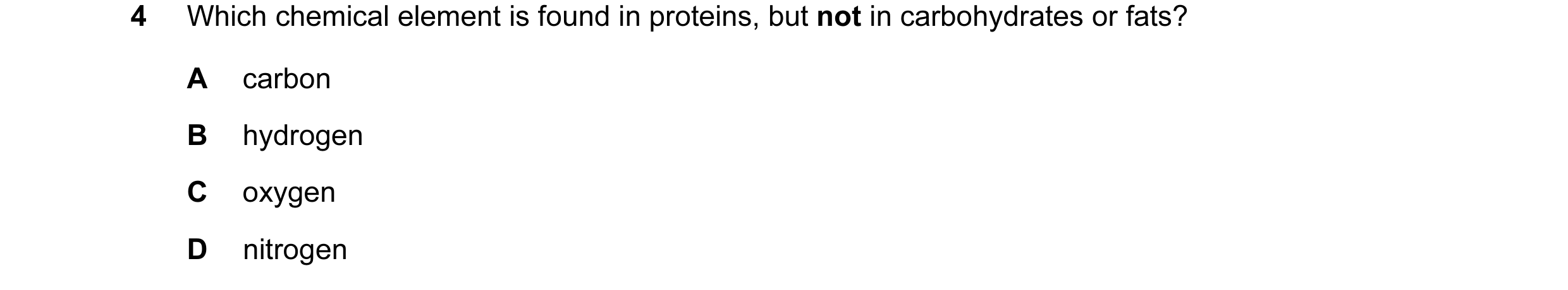 Question 24: Which chemical element is found in proteins, but not in carbohydrates or fats? A carbon B hydrogen C oxygen D nitrogen