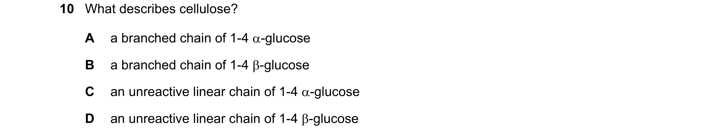 Question 308: What describes cellulose? A a branched chain of 1-4 α-glucose B a branched chain of 1-4 β-glucose C an unreactive linear chain of 1-4 α-glu…