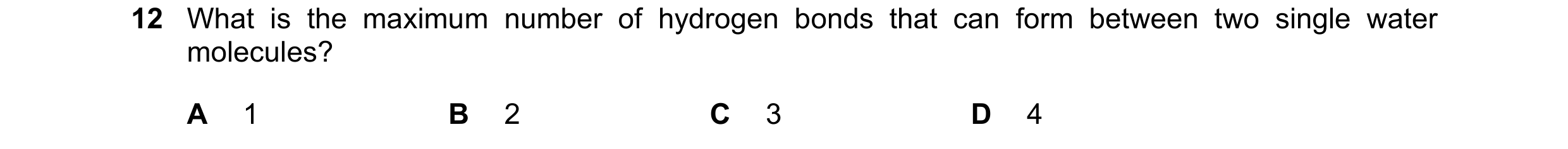 Question 50: What is the maximum number of hydrogen bonds that can form between two single water molecules? A 1 B 2 C 3 D 4