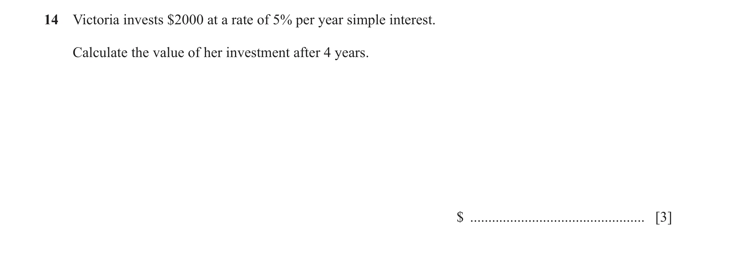 Question 97: Victoria invests $2000 at a rate of 5% per year simple interest. Calculate the value of her investment after 4 years. $ ...................…