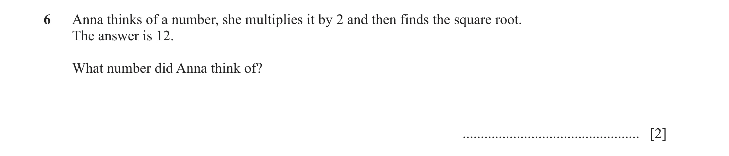 Question 73: Anna thinks of a number, she multiplies it by 2 and then finds the square root. The answer is 12. What number did Anna think of? ..........…