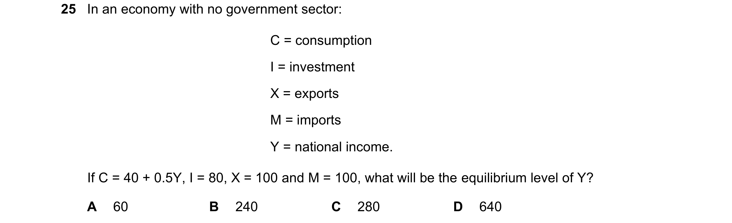 Question 30: In an economy with no government sector: C = consumption I = investment X = exports M = imports Y = national income. If C = 40 + 0.5Y, I = …