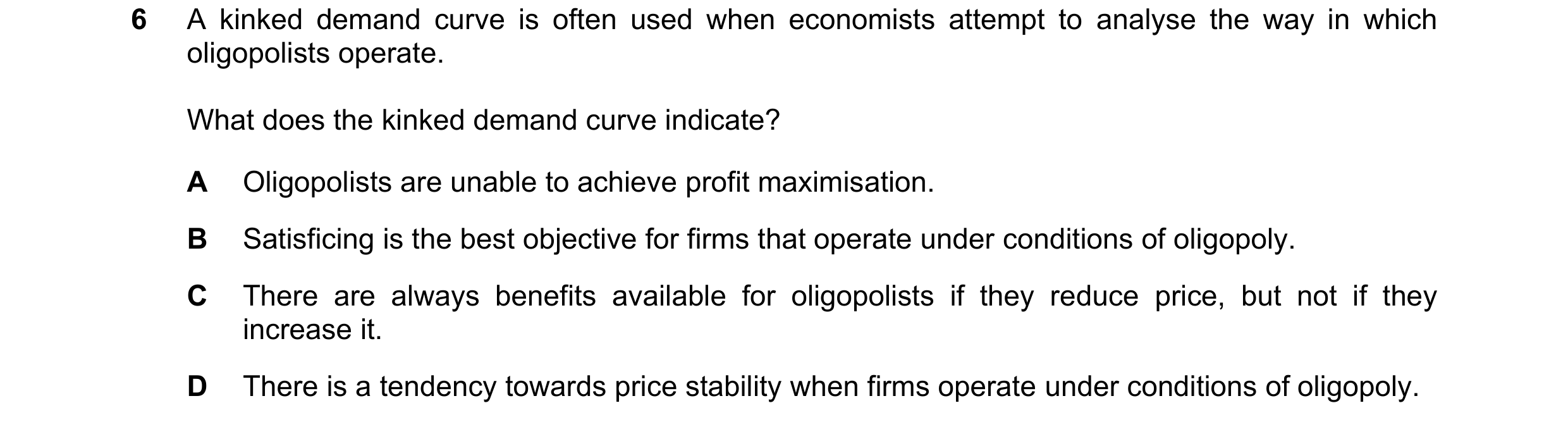 Question 173: A kinked demand curve is often used when economists attempt to analyse the way in which oligopolists operate. What does the kinked demand c…