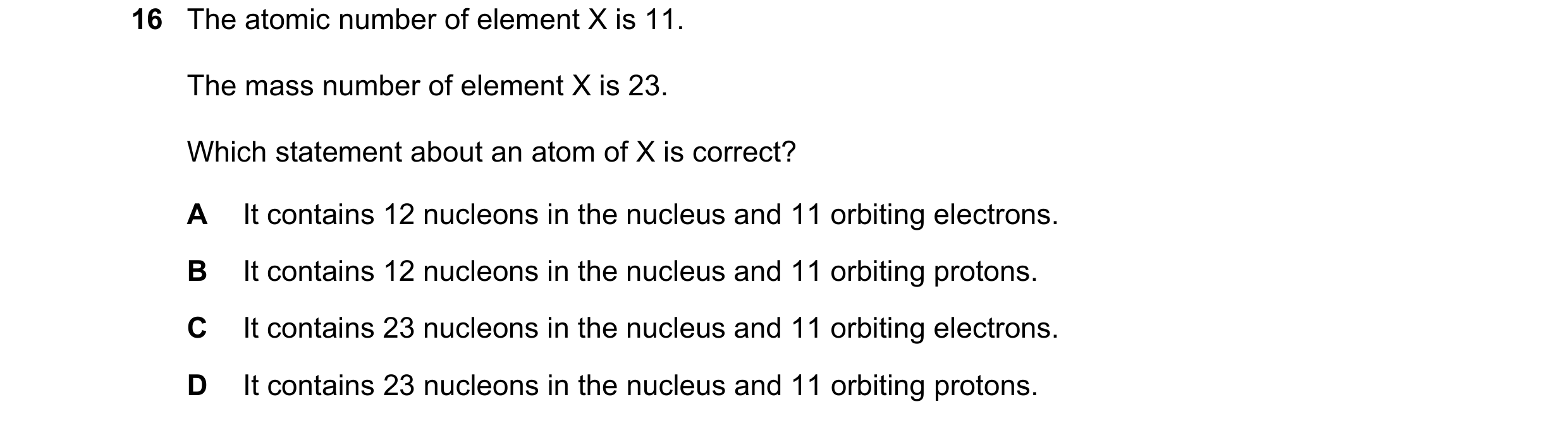 Question 46: The atomic number of element X is 11. The mass number of element X is 23. Which statement about an atom of X is correct? A It contains 12 n…