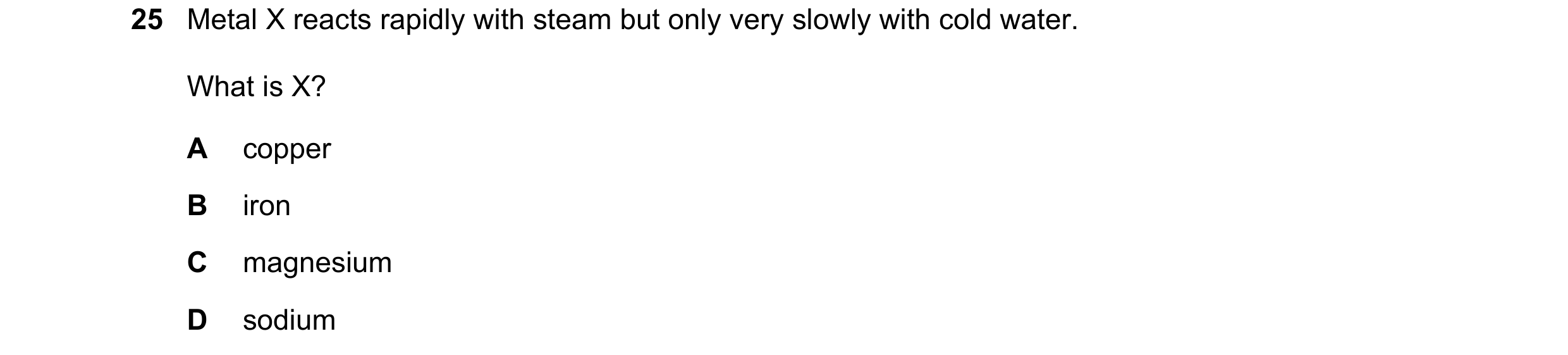 Question 49: Metal X reacts rapidly with steam but only very slowly with cold water. What is X? A copper B iron C magnesium D sodium