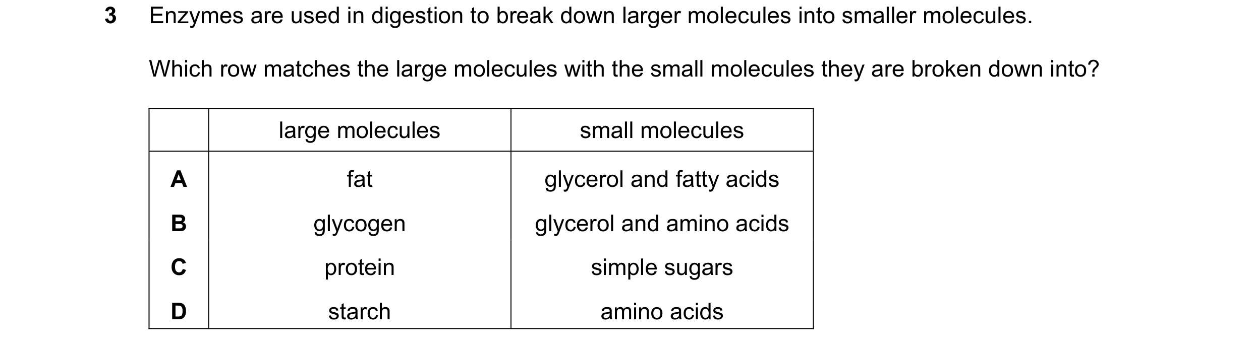 Question 23: Enzymes are used in digestion to break down larger molecules into smaller molecules. Which row matches the large molecules with the small m…