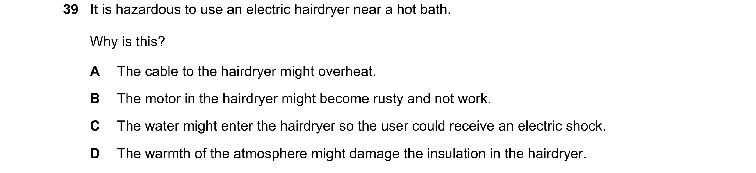 Question 45: It is hazardous to use an electric hairdryer near a hot bath. Why is this? A The cable to the hairdryer might overheat. B The motor in the …