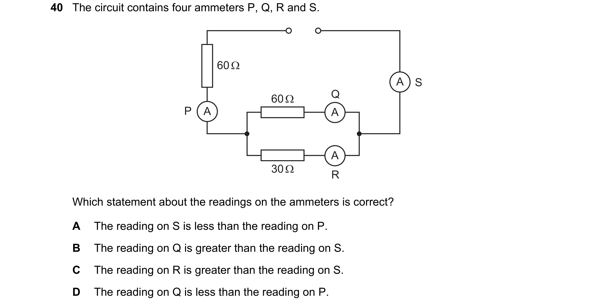 Question 112: The circuit contains four ammeters P, Q, R and S. 60 Ω A S 60 Ω Q P A A A 30 Ω R Which statement about the readings on the ammeters is corr…