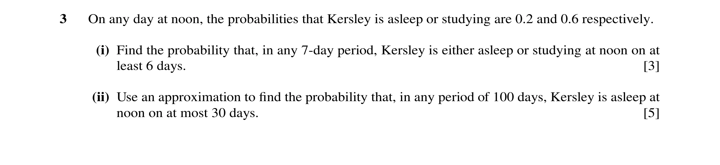 Question 41: On any day at noon, the probabilities that Kersley is asleep or studying are 0.2 and 0.6 respectively. (i) Find the probability that, in an…