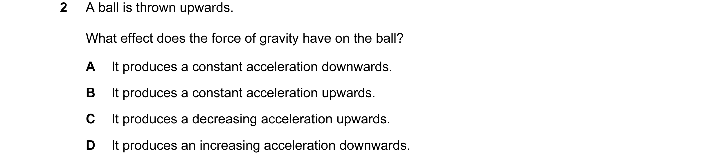 Question 21: A ball is thrown upwards. What effect does the force of gravity have on the ball? A It produces a constant acceleration downwards. B It pro…