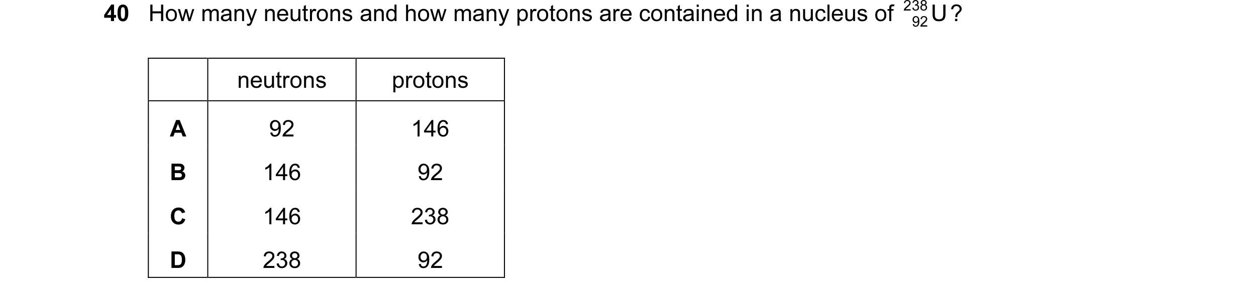 Question 15: How many neutrons and how many protons are contained in a nucleus of 238 U ? 92 neutrons protons A 92 146 B 146 92 C 146 238 D 238 92