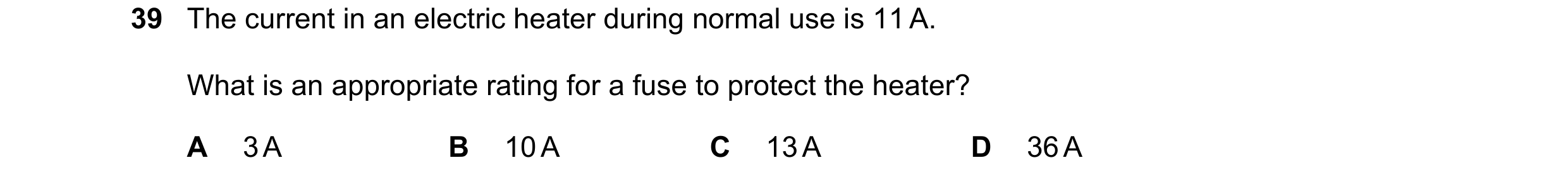 Question 8: The current in an electric heater during normal use is 11 A. What is an appropriate rating for a fuse to protect the heater? A 3 A B 10 A C…