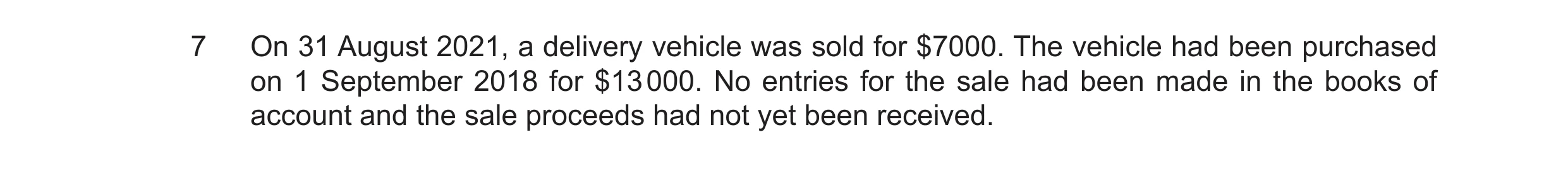 Question 22: On 31 August 2021, a delivery vehicle was sold for $7000. The vehicle had been purchased on 1 September 2018 for $13 000. No entries for th…