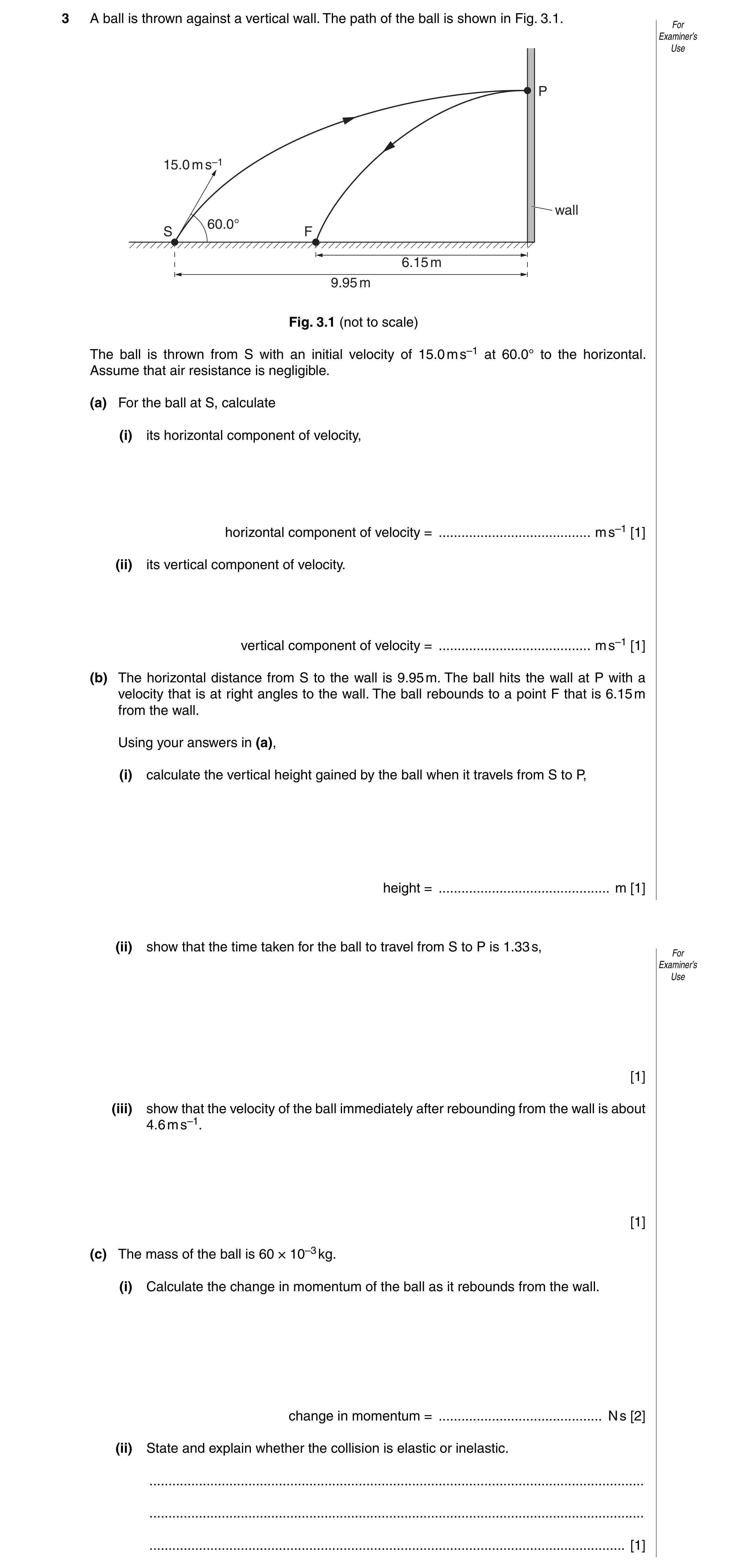 Question 7: A ball is thrown against a vertical wall. The path of the ball is shown in Fig. 3.1. For Examiner’s Use P 15.0 m s–1 wall 60.0° S F 6.15 m …