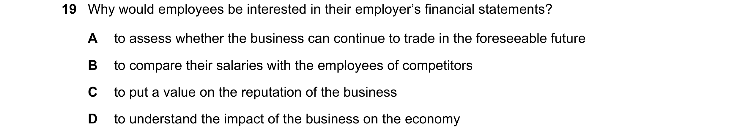 Question 310: Why would employees be interested in their employer’s financial statements? A to assess whether the business can continue to trade in the f…