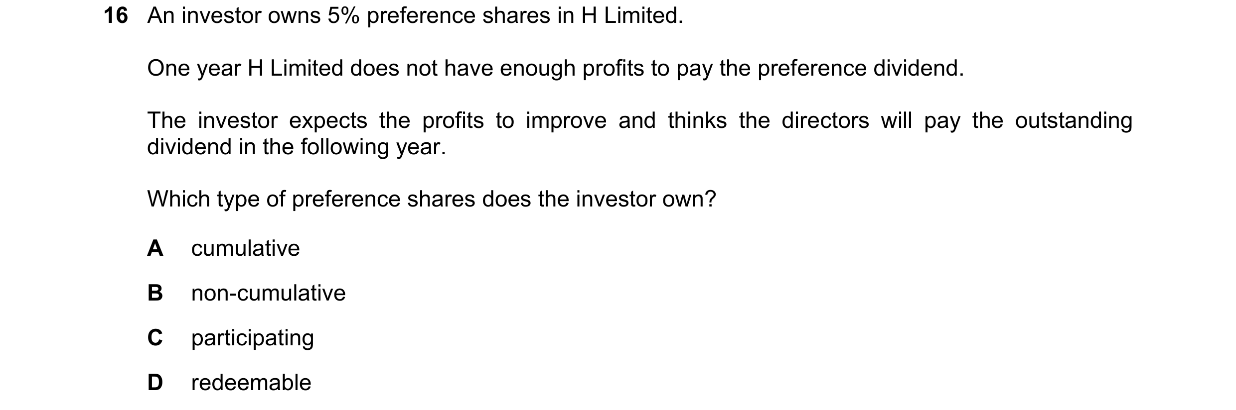 Question 259: An investor owns 5% preference shares in H Limited. One year H Limited does not have enough profits to pay the preference dividend. The inv…