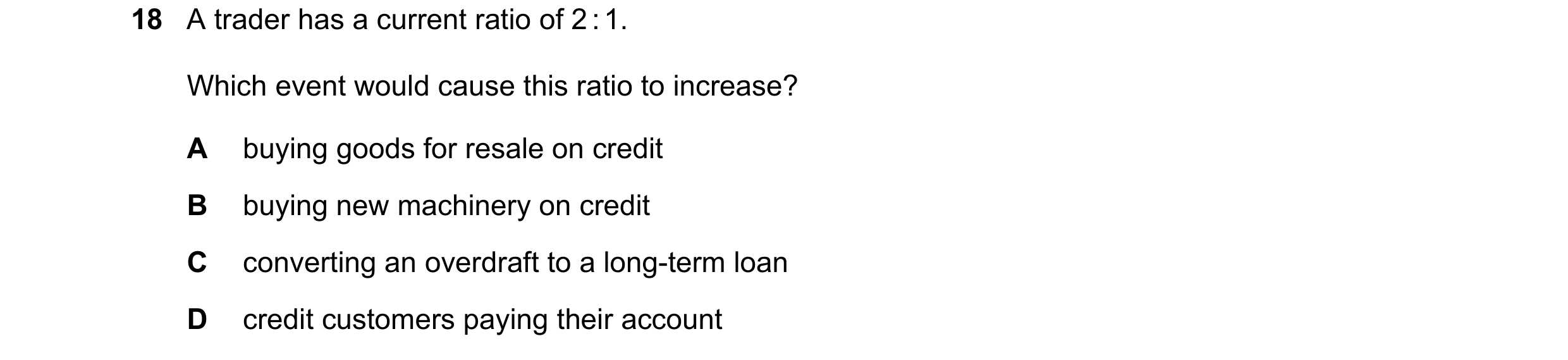 Question 273: A trader has a current ratio of 2 : 1. Which event would cause this ratio to increase? A buying goods for resale on credit B buying new mac…