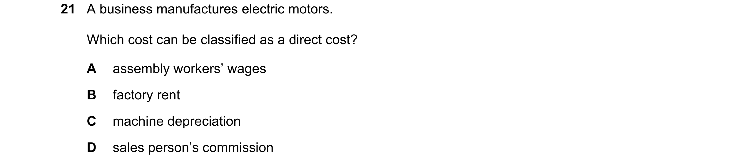 Question 308: A business manufactures electric motors. Which cost can be classified as a direct cost? A assembly workers’ wages B factory rent C machine …