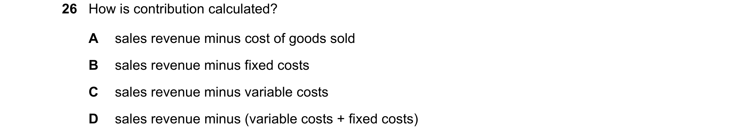 Question 310: How is contribution calculated? A sales revenue minus cost of goods sold B sales revenue minus fixed costs C sales revenue minus variable c…