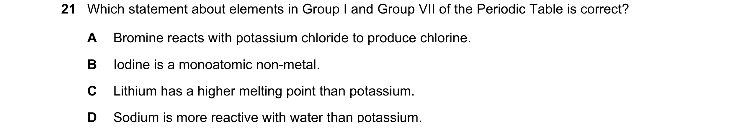 Question 2: Which statement about elements in Group I and Group VII of the Periodic Table is correct? A Bromine reacts with potassium chloride to produ…
