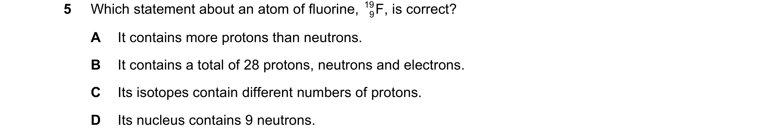 Question 2: Which statement about an atom of fluorine, 19 9 , is correct? F A It contains more protons than neutrons. B It contains a total of 28 proto…