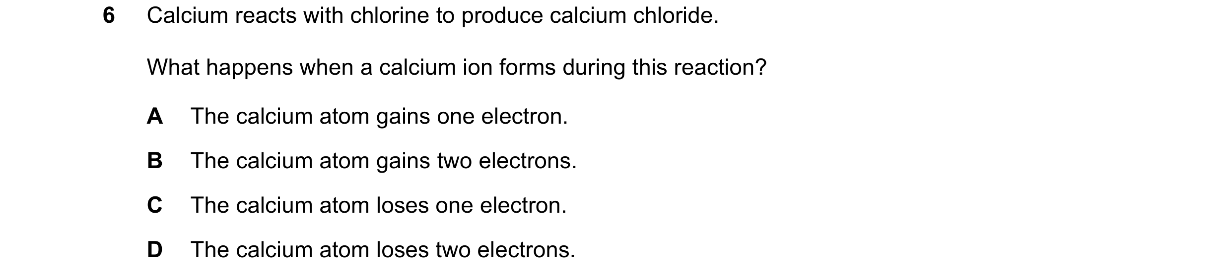 Question 1: Calcium reacts with chlorine to produce calcium chloride. What happens when a calcium ion forms during this reaction? A The calcium atom ga…