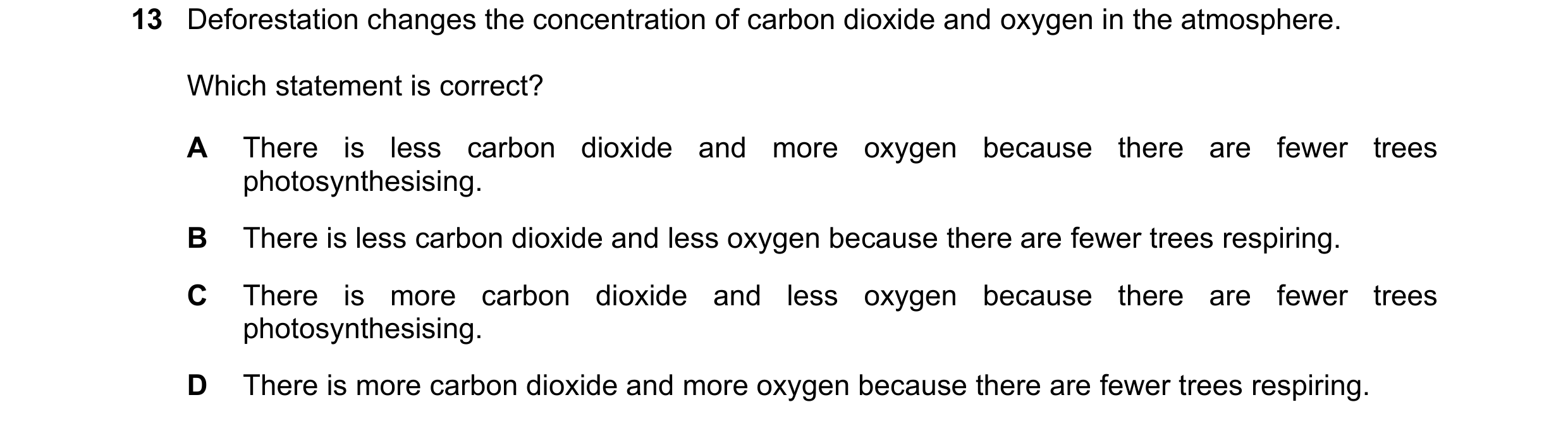 Question 41: Deforestation changes the concentration of carbon dioxide and oxygen in the atmosphere. Which statement is correct? A There is less carbon …