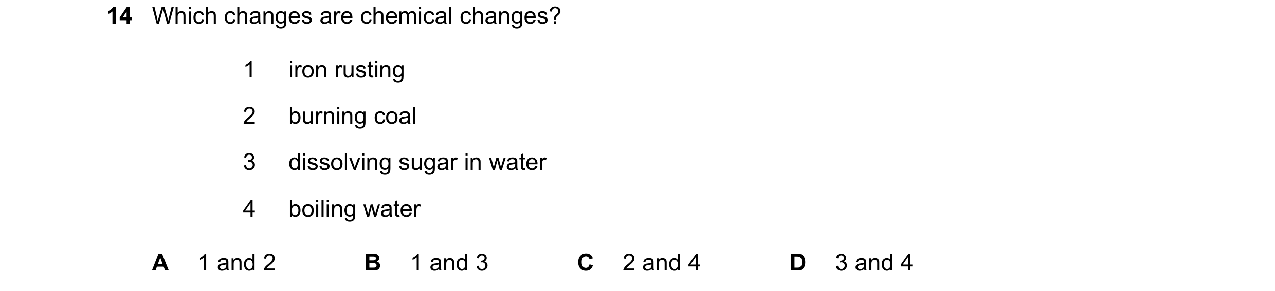 Question 22: Which changes are chemical changes? 1 iron rusting 2 burning coal 3 dissolving sugar in water 4 boiling water A 1 and 2 B 1 and 3 C 2 and 4…