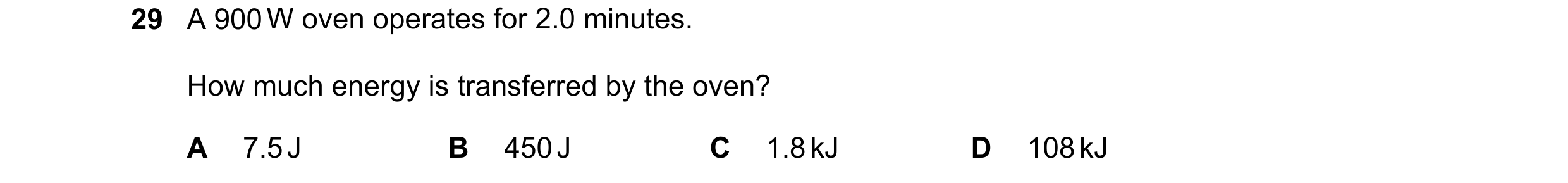 Question 75: A 900 W oven operates for 2.0 minutes. How much energy is transferred by the oven? A 7.5 J B 450 J C 1.8 kJ D 108 kJ