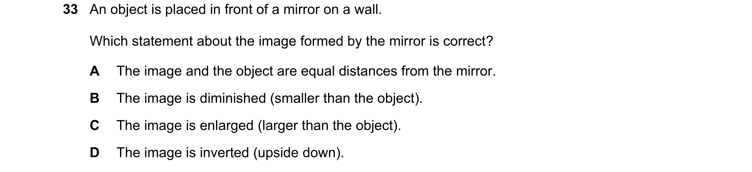 Question 48: An object is placed in front of a mirror on a wall. Which statement about the image formed by the mirror is correct? A The image and the ob…