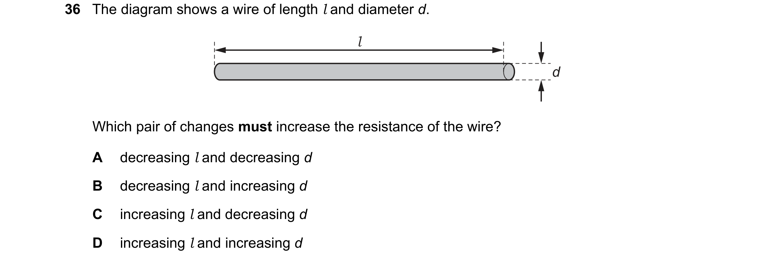 Question 41: The diagram shows a wire of length l and diameter d. l d Which pair of changes must increase the resistance of the wire? A decreasing l and…