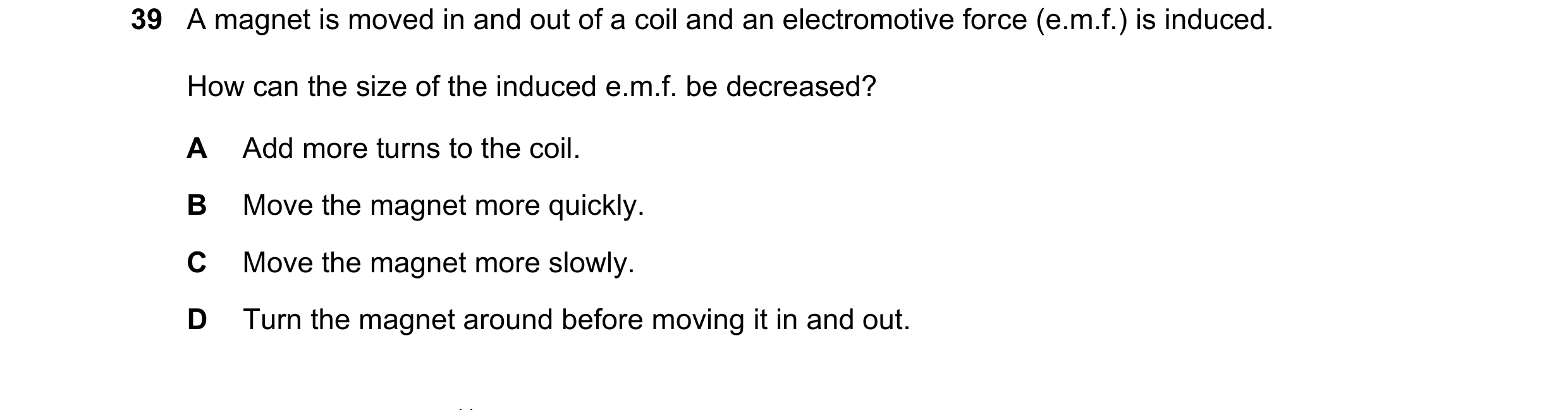 Question 38: A magnet is moved in and out of a coil and an electromotive force (e.m.f.) is induced. How can the size of the induced e.m.f. be decreased?…