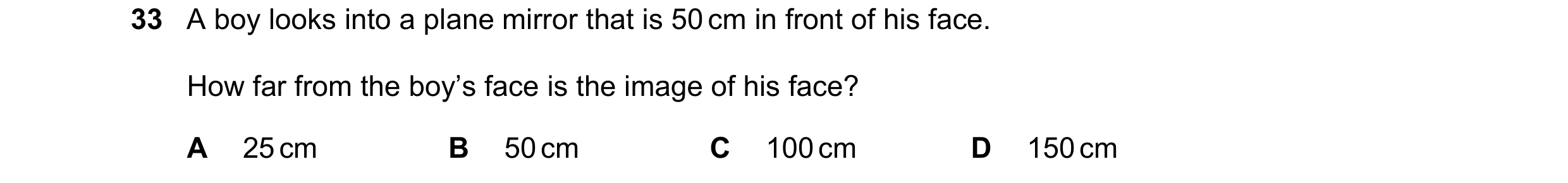 Question 5: A boy looks into a plane mirror that is 50 cm in front of his face. How far from the boy’s face is the image of his face? A 25 cm B 50 cm C…