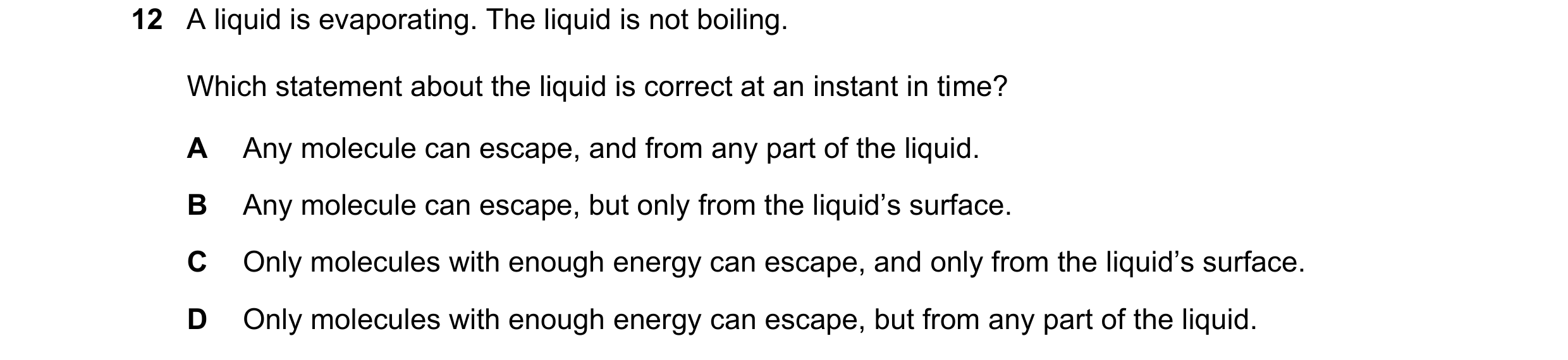 Question 92: A liquid is evaporating. The liquid is not boiling. Which statement about the liquid is correct at an instant in time? A Any molecule can e…