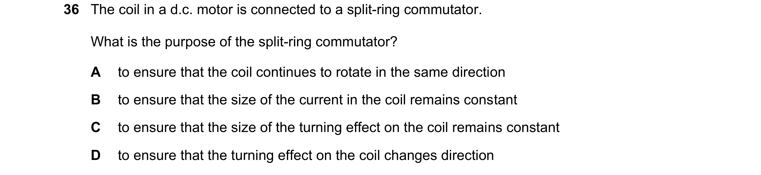 Question 105: The coil in a d.c. motor is connected to a split-ring commutator. What is the purpose of the split-ring commutator? A to ensure that the co…