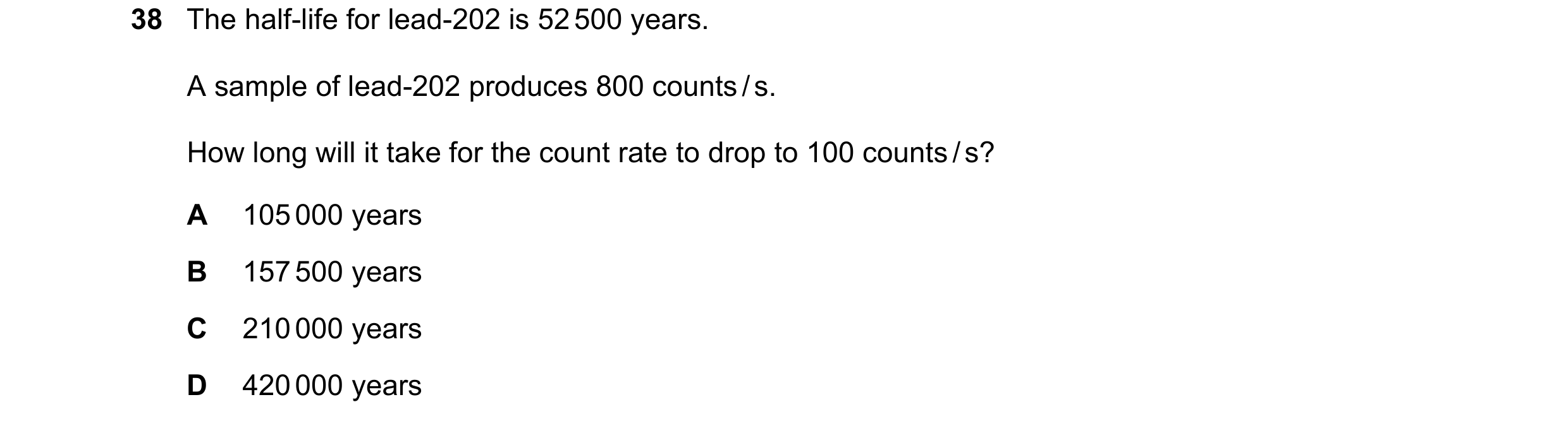 Question 115: The half-life for lead-202 is 52 500 years. A sample of lead-202 produces 800 counts / s. How long will it take for the count rate to drop …