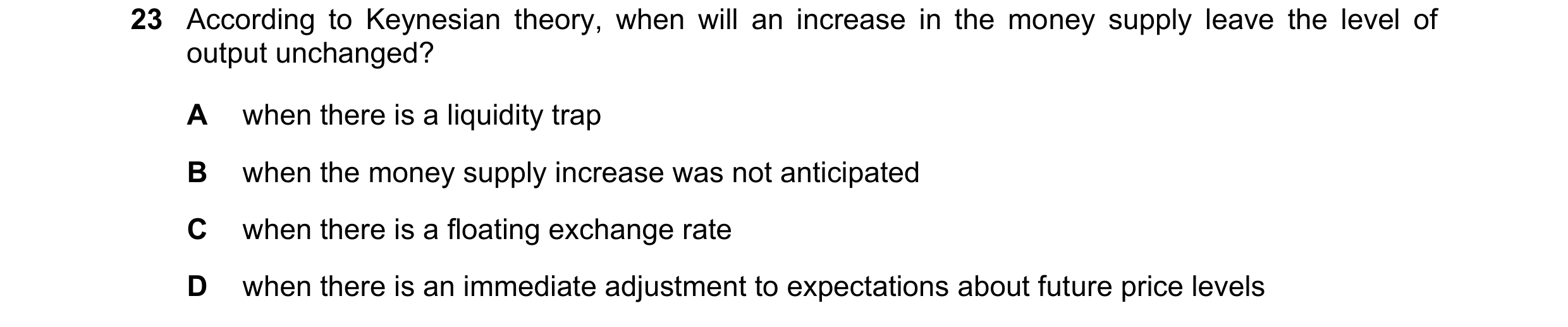 Question 41: According to Keynesian theory, when will an increase in the money supply leave the level of output unchanged? A when there is a liquidity t…