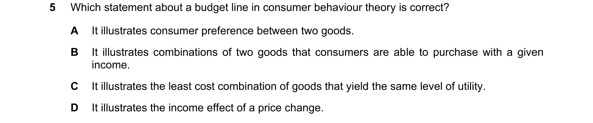 Question 59: Which statement about a budget line in consumer behaviour theory is correct? A It illustrates consumer preference between two goods. B It i…