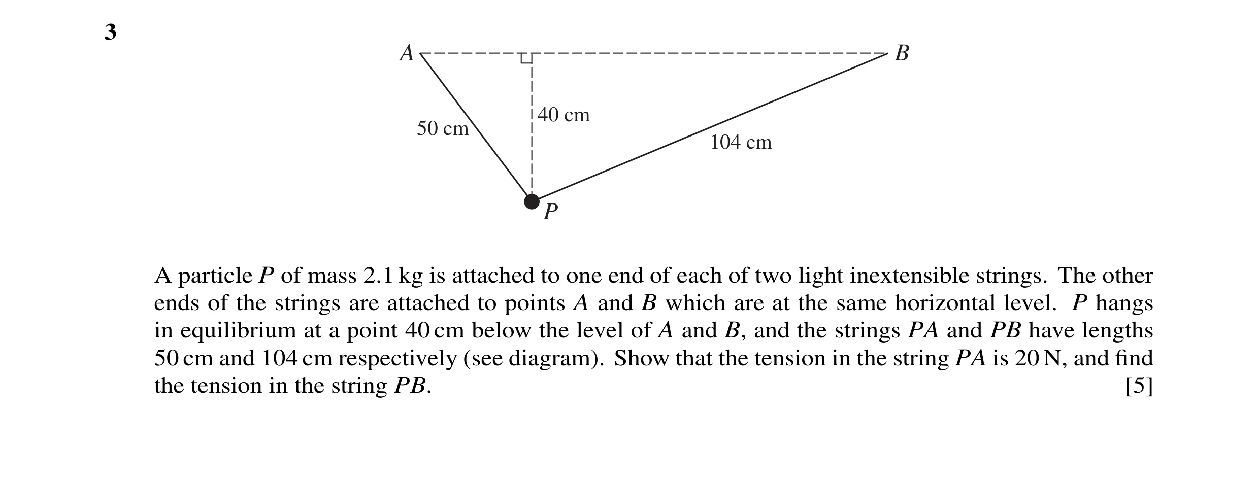 Question 62: A B 40 cm 50 cm 104 cm P A particle P of mass 2.1 kg is attached to one end of each of two light inextensible strings. The other ends of th…