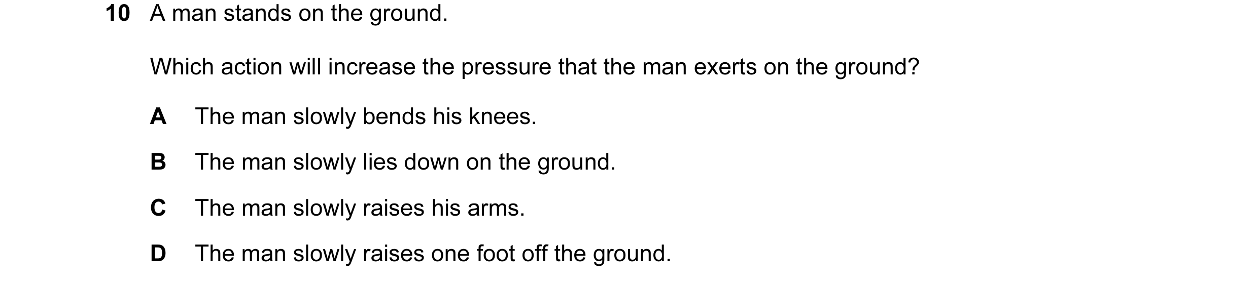 Question 56: A man stands on the ground. Which action will increase the pressure that the man exerts on the ground? A The man slowly bends his knees. B …