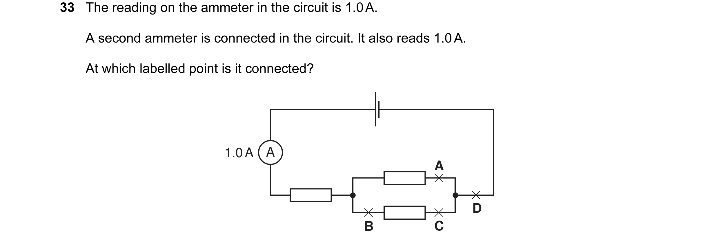 Question 104: The reading on the ammeter in the circuit is 1.0 A. A second ammeter is connected in the circuit. It also reads 1.0 A. At which labelled po…
