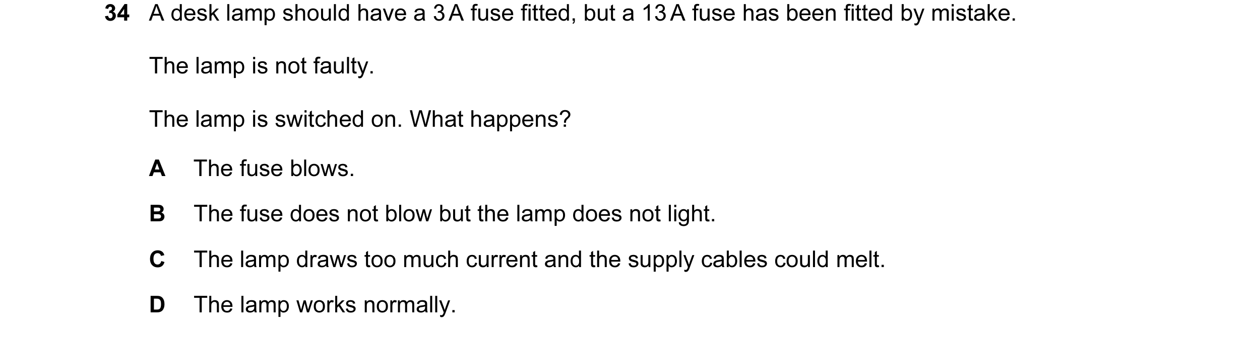 Question 39: A desk lamp should have a 3 A fuse fitted, but a 13 A fuse has been fitted by mistake. The lamp is not faulty. The lamp is switched on. Wha…