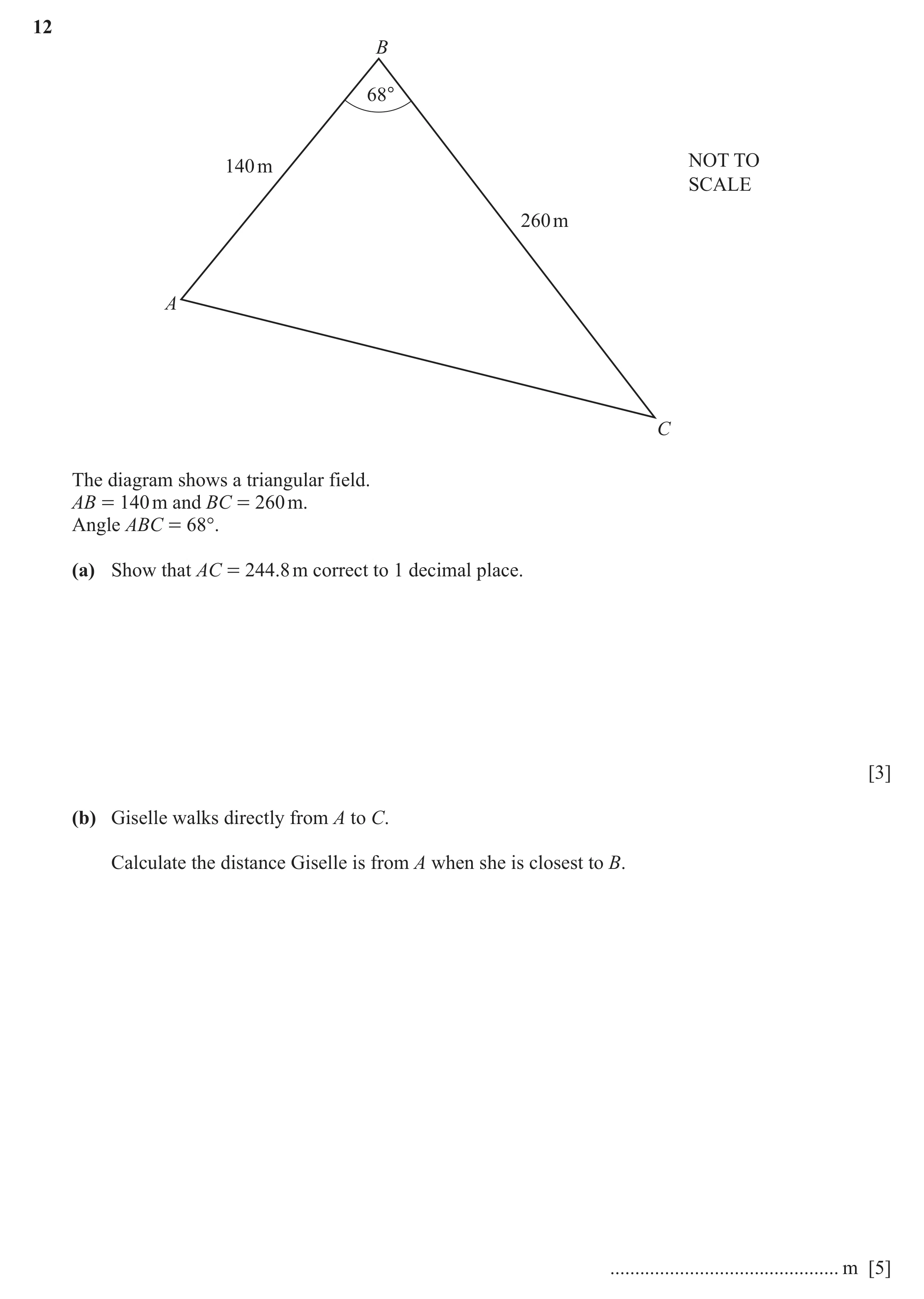 Question 17: B 68° NOT TO 140 m SCALE 260 m A C The diagram shows a triangular field. AB = 140 m and BC = 260 m. Angle ABC = 68°. (a) Show that AC = 244…