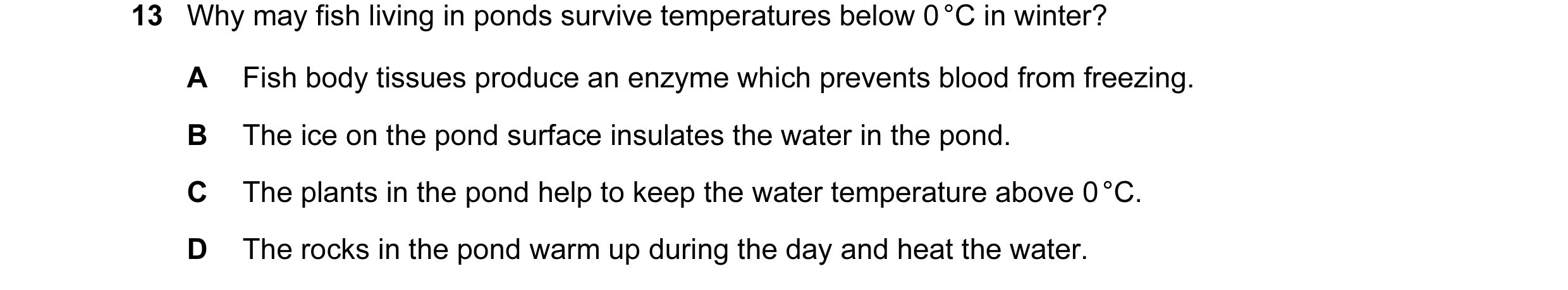 Question 11: Why may fish living in ponds survive temperatures below 0 °C in winter? A Fish body tissues produce an enzyme which prevents blood from fre…