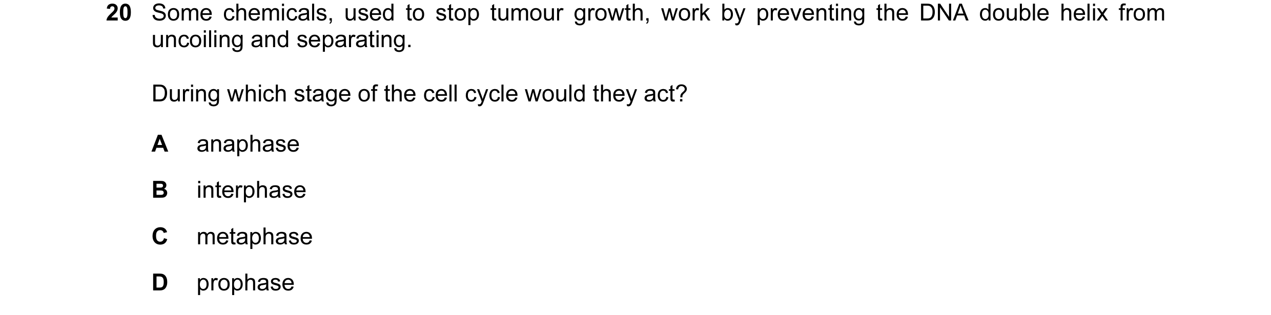 Question 46: Some chemicals, used to stop tumour growth, work by preventing the DNA double helix from uncoiling and separating. During which stage of th…