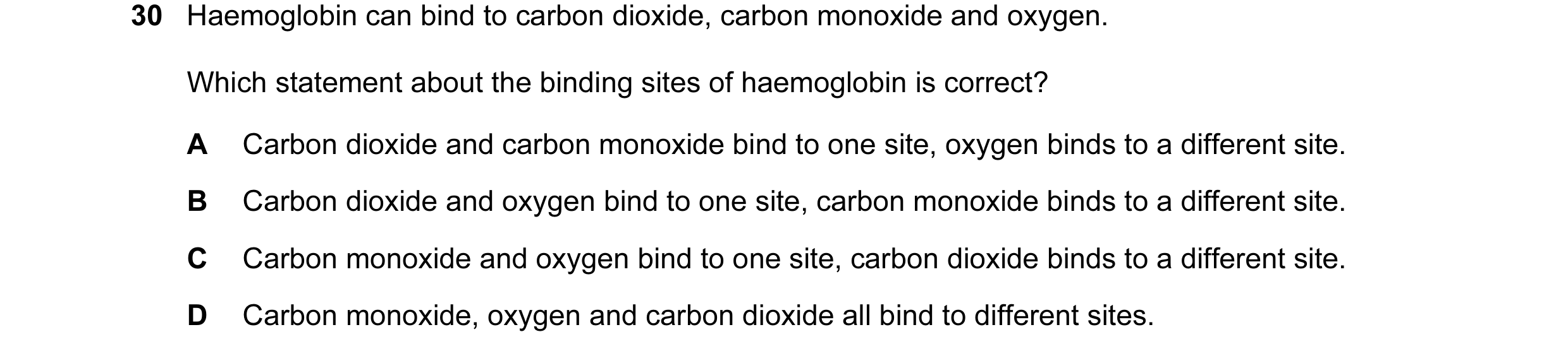 Question 30: Haemoglobin can bind to carbon dioxide, carbon monoxide and oxygen. Which statement about the binding sites of haemoglobin is correct? A Ca…