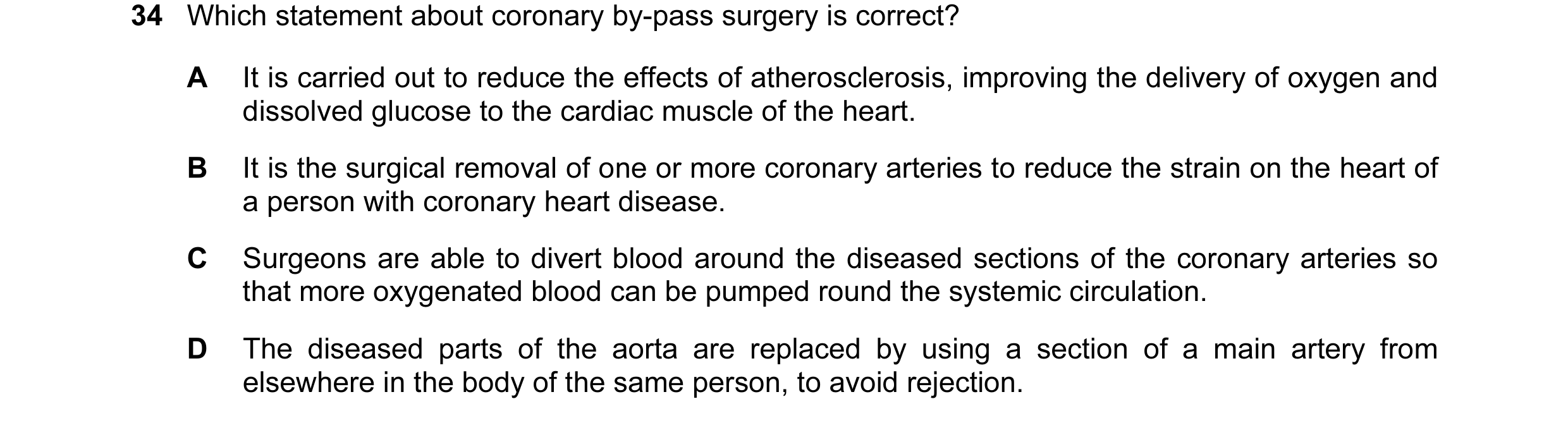 Question 37: Which statement about coronary by-pass surgery is correct? A It is carried out to reduce the effects of atherosclerosis, improving the deli…