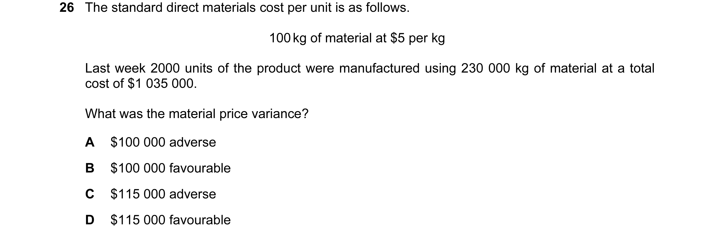 Question 26: The standard direct materials cost per unit is as follows. 100 kg of material at $5 per kg Last week 2000 units of the product were manufac…
