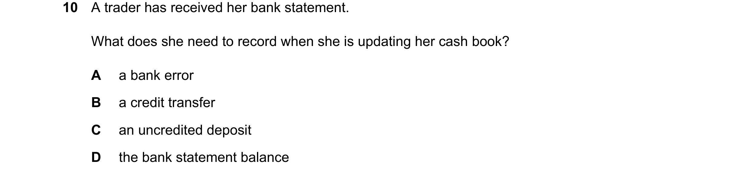 Question 35: A trader has received her bank statement. What does she need to record when she is updating her cash book? A a bank error B a credit transf…
